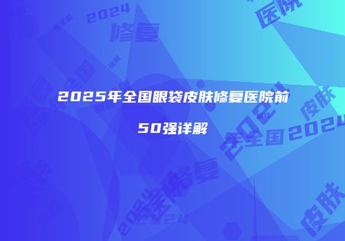 2025年全国眼袋皮肤修复医院前50强详解