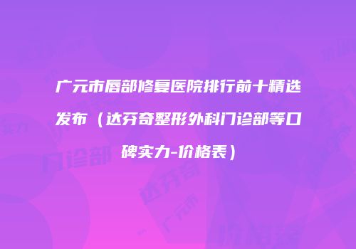 广元市唇部修复医院排行前十精选发布（达芬奇整形外科门诊部等口碑实力-价格表）