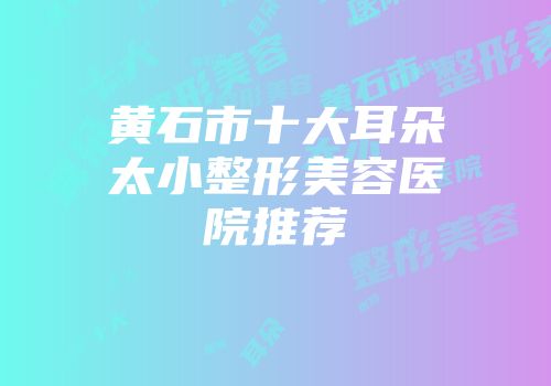 黄石市十大耳朵太小整形美容医院推荐