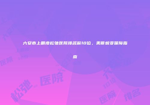 六安市上眼皮松弛医院排名前10位，美丽蜕变保障指南