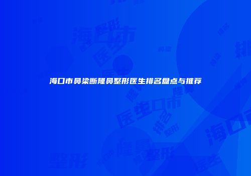 海口市鼻梁断隆鼻整形医生排名盘点与推荐