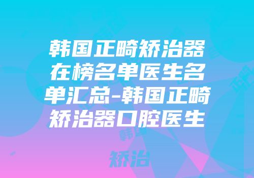 韩国正畸矫治器在榜名单医生名单汇总-韩国正畸矫治器口腔医生