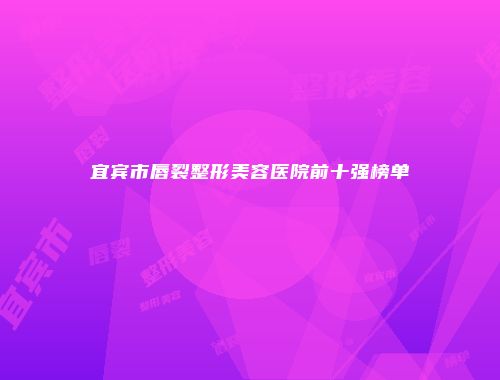 宜宾市唇裂整形美容医院前十强榜单