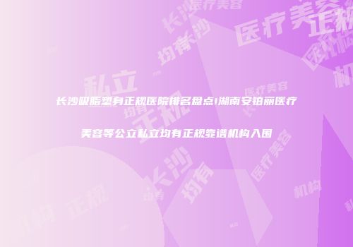 长沙吸脂塑身正规医院排名盘点!湖南安铂丽医疗美容等公立私立均有正规靠谱机构入围