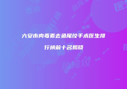 六安市肉毒素去鱼尾纹手术医生排行榜前十名揭晓