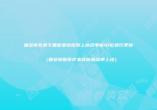 雅安市乳房下垂做悬吊医院上榜名单前10位排行更新（雅安奇丽医疗美容新版名单上线）