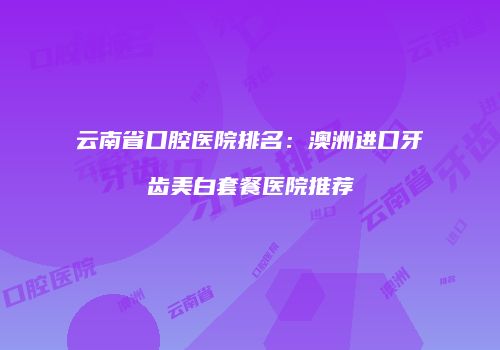 云南省口腔医院排名：澳洲进口牙齿美白套餐医院推荐