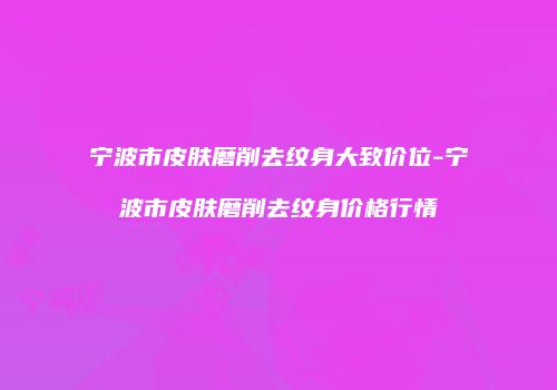 宁波市皮肤磨削去纹身大致价位-宁波市皮肤磨削去纹身价格行情