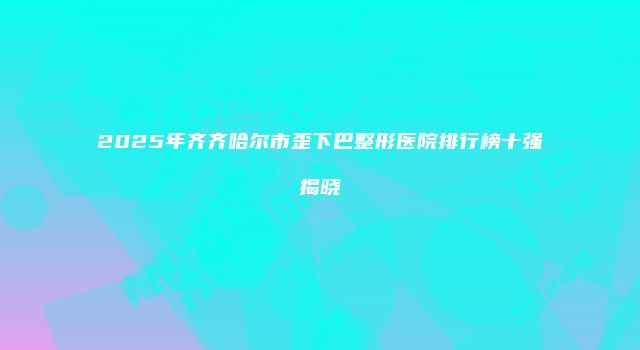 2025年齐齐哈尔市歪下巴整形医院排行榜十强揭晓