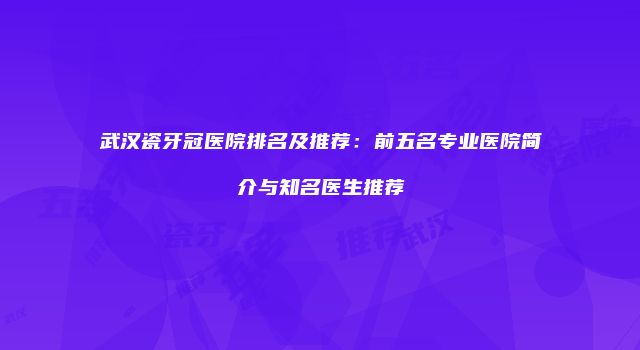 武汉瓷牙冠医院排名及推荐：前五名专业医院简介与知名医生推荐