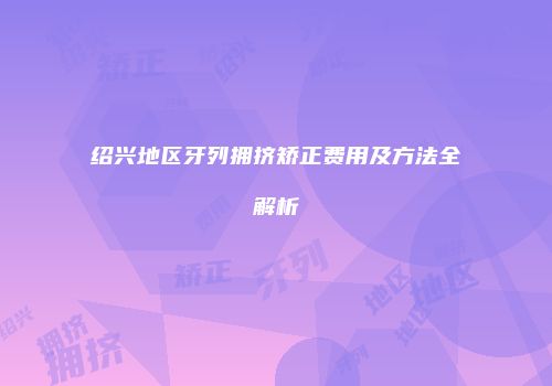 绍兴地区牙列拥挤矫正费用及方法全解析