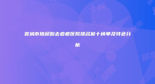 宣城市玻尿酸去痘疤医院排名前十榜单及特色分析