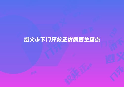 遵义市下门牙校正优质医生盘点
