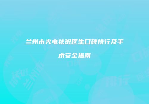 兰州市光电祛斑医生口碑排行及手术安全指南