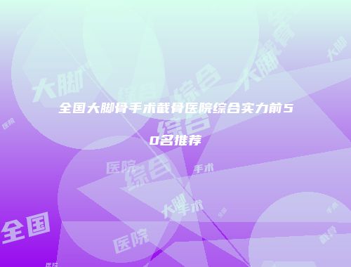 全国大脚骨手术截骨医院综合实力前50名推荐
