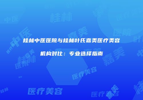 桂林中医医院与桂林叶氏嘉美医疗美容机构对比：专业选择指南