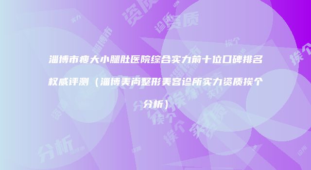 淄博市瘦大小腿肚医院综合实力前十位口碑排名权威评测（淄博美尚整形美容诊所实力资质挨个分析）