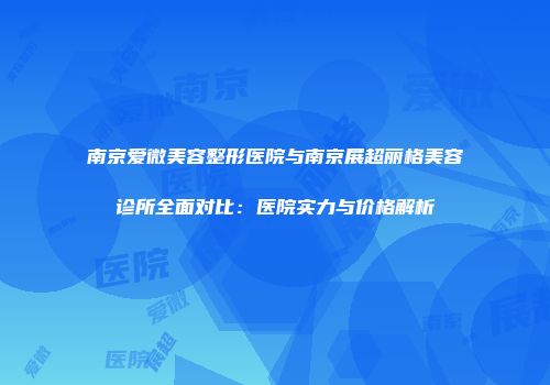 南京爱微美容整形医院与南京展超丽格美容诊所全面对比：医院实力与价格解析