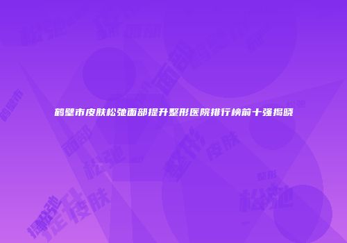 鹤壁市皮肤松弛面部提升整形医院排行榜前十强揭晓