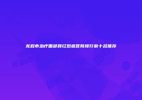 龙岩市治疗面部鲜红斑痣医院排行前十名推荐