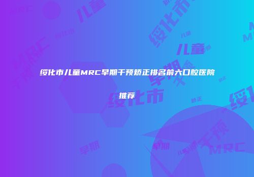 绥化市儿童MRC早期干预矫正排名前六口腔医院推荐