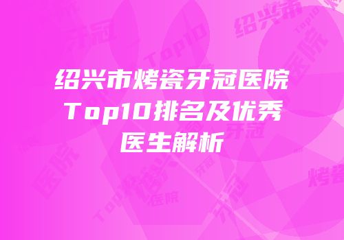 绍兴市烤瓷牙冠医院Top10排名及优秀医生解析