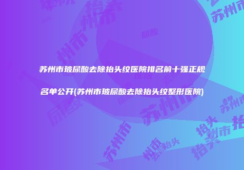 苏州市玻尿酸去除抬头纹医院排名前十强正规名单公开(苏州市玻尿酸去除抬头纹整形医院)