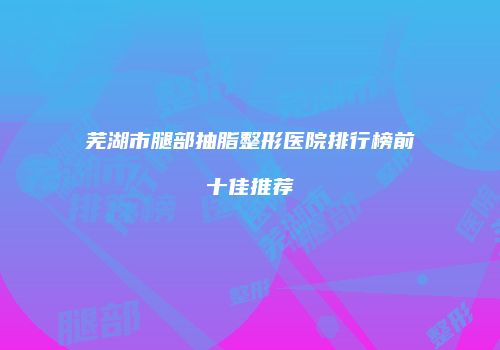 芜湖市腿部抽脂整形医院排行榜前十佳推荐