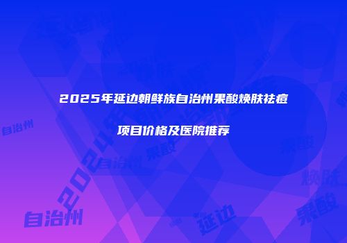 2025年延边朝鲜族自治州果酸焕肤祛痘项目价格及医院推荐
