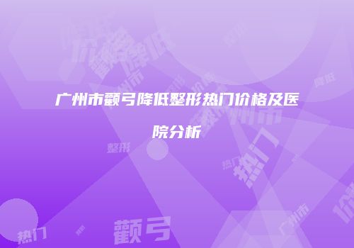 广州市颧弓降低整形热门价格及医院分析