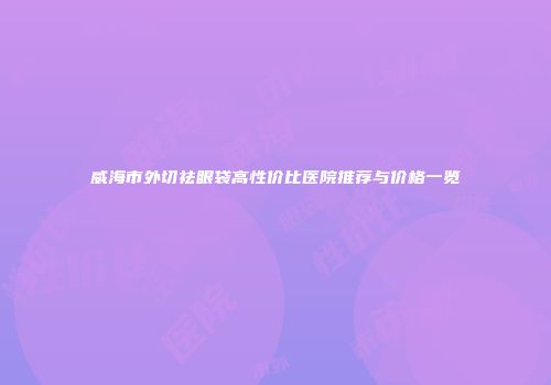 威海市外切祛眼袋高性价比医院推荐与价格一览