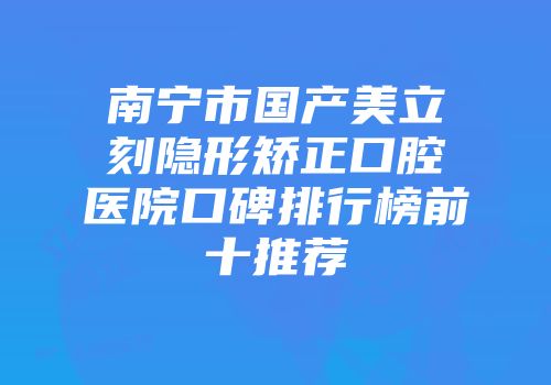 南宁市国产美立刻隐形矫正口腔医院口碑排行榜前十推荐