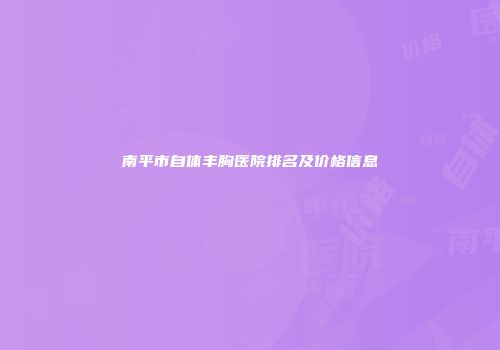 南平市自体丰胸医院排名及价格信息