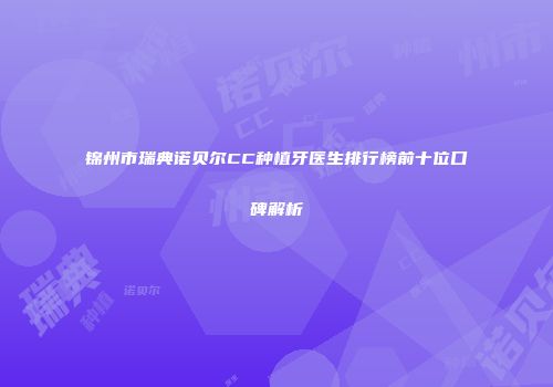 锦州市瑞典诺贝尔CC种植牙医生排行榜前十位口碑解析