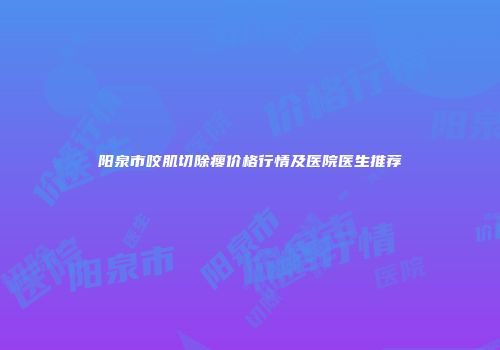 阳泉市咬肌切除瘦价格行情及医院医生推荐