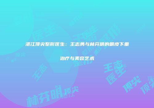 湛江顶尖整形医生：王志勇与林芬明的眼皮下垂治疗与美容艺术