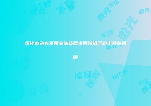 怀化市激光不良文饰修复术医院排名前十榜单揭晓
