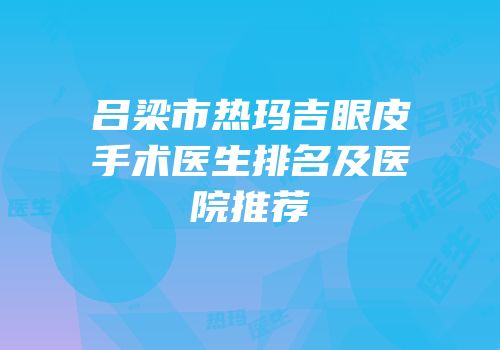 吕梁市热玛吉眼皮手术医生排名及医院推荐