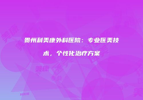 贵州利美康外科医院：专业医美技术，个性化治疗方案