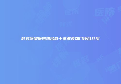 韩式除皱医院排名前十详解及热门项目介绍
