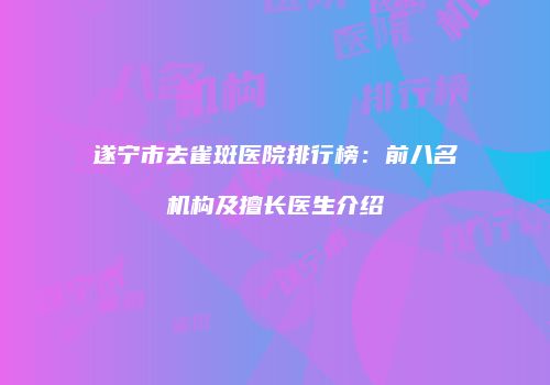 遂宁市去雀斑医院排行榜：前八名机构及擅长医生介绍