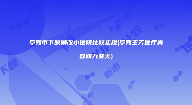 阜新市下颌角改小医院比较正规(阜新王芳医疗美容助力变美)