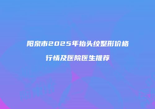 阳泉市2025年抬头纹整形价格行情及医院医生推荐