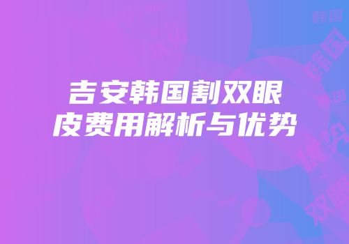 吉安韩国割双眼皮费用解析与优势