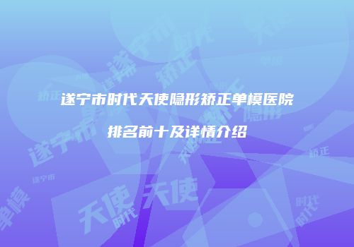 遂宁市时代天使隐形矫正单模医院排名前十及详情介绍