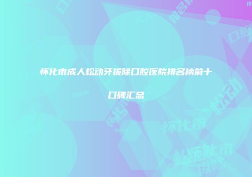 怀化市成人松动牙拔除口腔医院排名榜前十口碑汇总