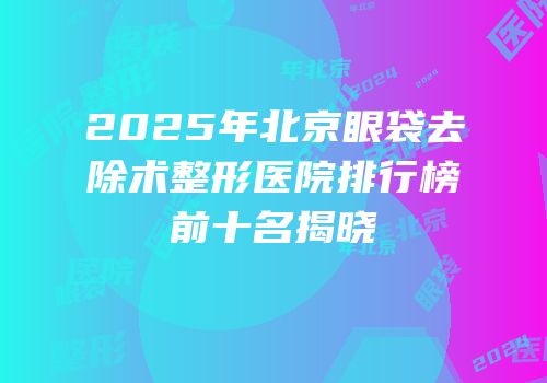 2025年北京眼袋去除术整形医院排行榜前十名揭晓