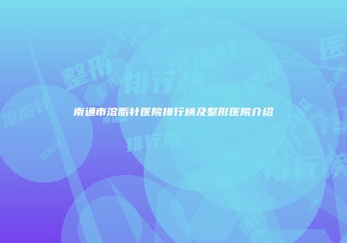 南通市溶脂针医院排行榜及整形医院介绍