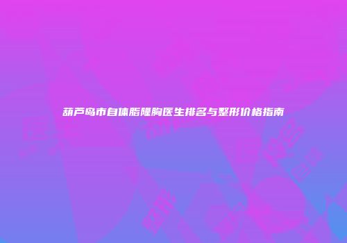 葫芦岛市自体脂隆胸医生排名与整形价格指南