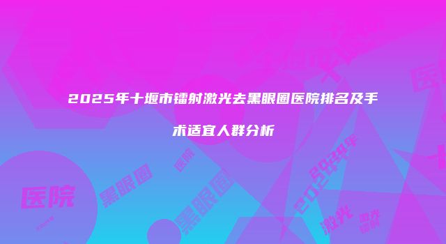 2025年十堰市镭射激光去黑眼圈医院排名及手术适宜人群分析